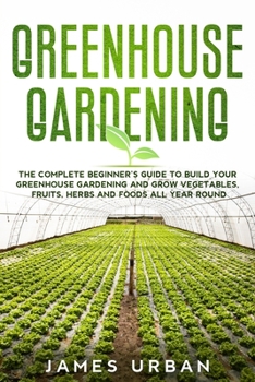 Greenhouse Gardening: The Complete Beginner’s Guide to Build your Greenhouse Garden and Grow Vegetables, Fruits, Herbs and Foods All Year Around