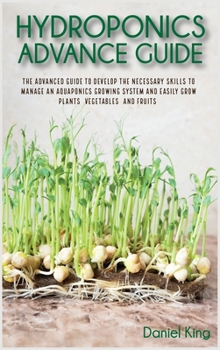 Hydroponics Advanced Guide: The Advanced Guide to Develop the Necessary Skills to Manage an Aquaponics Growing System and Easily Grow Plants, Vegetables, and Fruits