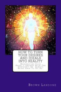 How to Turn Your Desires and Ideals Into Reality: Manifesting Your Heart's Desires with the Certainty of Always Being Able to Do So.