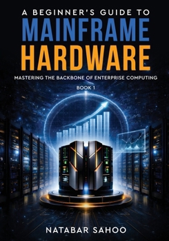 A Beginner's Guide to Mainframe Hardware - Mastering the Backbone of Enterprise Computing - Book 1