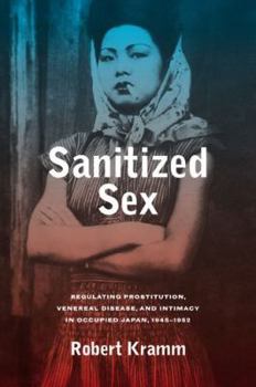 Sanitized Sex: Regulating Prostitution, Venereal Disease, and Intimacy in Occupied Japan, 1945-1952 - Book  of the Asia Pacific Modern