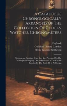 Hardcover A Catalogue Chronologically Arranged Of The Collection Of Clocks, Watches, Chronometers: Movements, Sundials, Seals, &c., &c., Presented To The Worshi Book