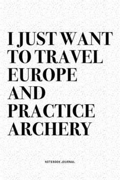 I Just Want To Travel Europe And Practice Archery: A 6x9 Inch Diary Notebook Journal With A Bold Text Font Slogan On A Matte Cover and 120 Blank Lined Pages Makes A Great Alternative To A Card