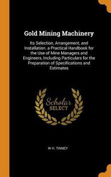 Gold Mining Machinery: Its Selection, Arrangement, and Installation. a Practical Handbook for the Use of Mine Managers and Engineers, Including Particulars for the Preparation of Specifications and Es