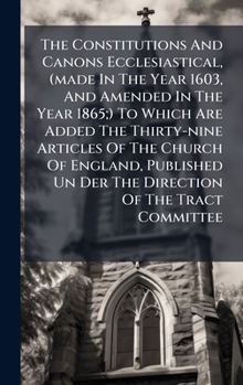The Constitutions And Canons Ecclesiastical, (made In The Year 1603, And Amended In The Year 1865;) To Which Are Added The Thirty-nine Articles Of The ... Un Der The Direction Of The Tract Committee