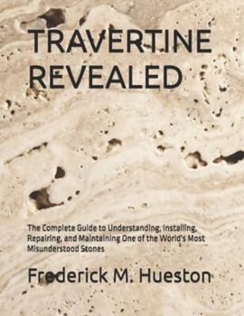 TRAVERTINE REVEALED: The Complete Guide to Understanding, Installing, Repairing, and Maintaining One of the World's Most Misunderstood Stones