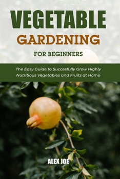 Vegetable Gardening for Beginners: The Easy Guide to Succesfully Grow Highly Nutritious Vegetables and Fruits at Home