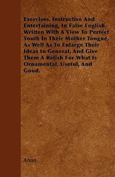 Exercises, Instructive And Entertaining, In False English, Written With A View To Perfect Youth In Their Mother Tongue, As Well As To Enlarge Their Ideas In General, And Give Them A Relish For What Is