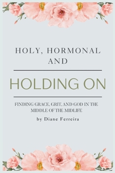 Holy, Hormonal, and Holding On: Finding Grace, Grit, and God in the Middle of the Midlife: Real Talk for Women of Faith Navigating Midlife, Menopause, and God's Timing