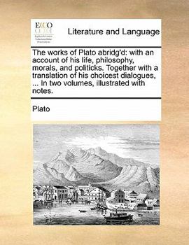 The works of Plato abridg'd: with an account of his life, philosophy, morals, and politicks. Together with a translation of his choicest dialogues, ... In two volumes, illustrated with notes.