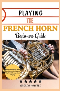 PLAYING THE FRENCH HORN BEGINNERS GUIDE: Learn Techniques, Build Confidence, And Master The Art Of French Horn Playing