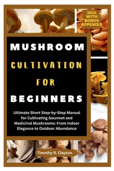 MUSHROOM CULTIVATION FOR BEGINNERS: Ultimate Short Step-by-Step Manual for Cultivating Gourmet and Medicinal Mushrooms: From Indoor Elegance to Outdoor Abundance (First Steps Mastery Series)