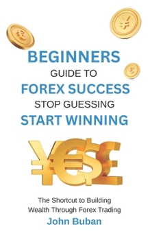Beginners Guide to Forex Success: Stop Guessing, Start Winning: The Shortcut to Building Wealth Through Forex Trading