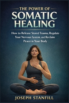 The Power of Somatic Healing: How to Release Stored Trauma, Regulate Your Nervous System, and Reclaim Peace in Your Body