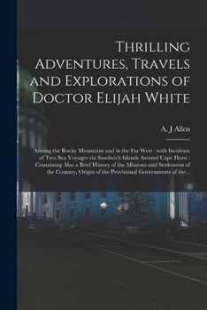 Thrilling Adventures, Travels and Explorations of Doctor Elijah White [microform]: Among the Rocky Mountains and in the Far West: With Incidents of Two Sea Voyages via Sandwich Islands Around Cape Hor