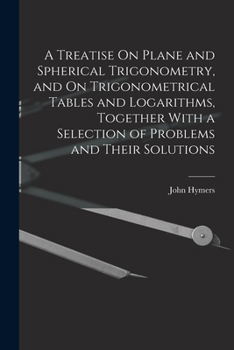 Treatise on trigonometry and trigonometrical tables and logarithms; together with a selection of problems and their solutions
