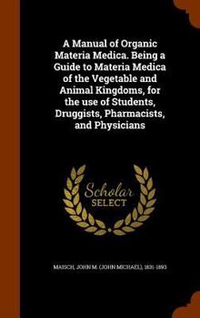Hardcover A Manual of Organic Materia Medica. Being a Guide to Materia Medica of the Vegetable and Animal Kingdoms, for the use of Students, Druggists, Pharmaci Book