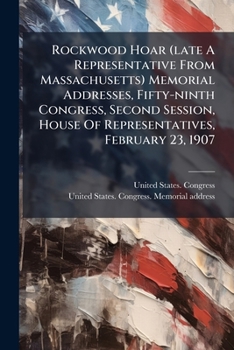 Rockwood Hoar (Late a Representative from Massachusetts). Memorial Addresses, Fifty-Ninth Congress, Second Session, House of Representatives, February 10, 1907, Senate of the United States, February 2