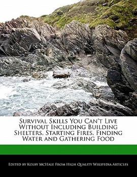 Survival Skills You Can't Live Without Including Building Shelters, Starting Fires, Finding Water and Gathering Food