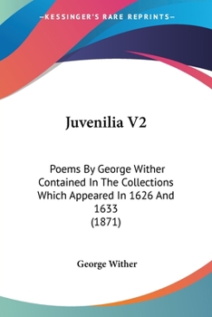 Juvenilia V2: Poems By George Wither Contained In The Collections Which Appeared In 1626 And 1633