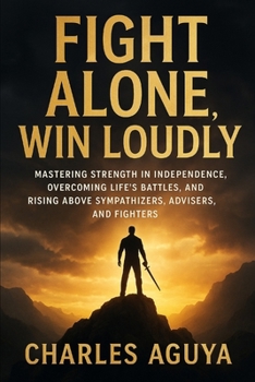 Fight Alone Win Loudly: Mastering Strength in Independence, Overcoming Life’s Battles, and Rising Above Sympathizers, Advisers, and Fighters