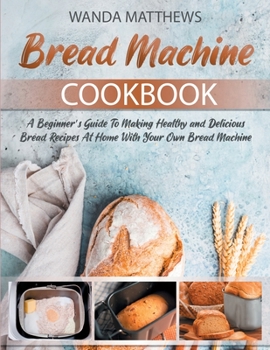Paperback Bread Machine Cookbook: A Beginner's Guide To Making Healthy and Delicious Bread Recipes At Home With Your Own Bread Machine Book