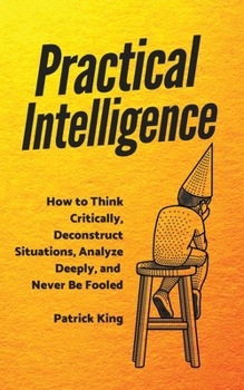 Practical Intelligence: How to Think Critically, Deconstruct Situations, Analyze Deeply, and Never Be Fooled (Clear Thinking and Fast Action Book 4)
