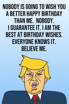 Paperback Nobody Is Going To Wish You A Better Happy Birthday Than Me. Nobody. I Guarantee It. I Am The Best At Birthday Wishes. Everyone Knows It. Believe Me.: Book