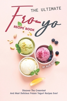 The Ultimate Fro-Yo Recipe Book: Discover the Creamiest and Most Delicious Frozen Yogurt Recipes Ever!