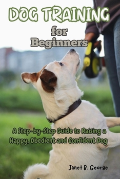 Dog Training for Beginners: A Step-by-Step Guide to Raising a Happy, Obedient and Confident Dog