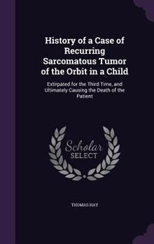 Hardcover History of a Case of Recurring Sarcomatous Tumor of the Orbit in a Child: Extirpated for the Third Time, and Ultimately Causing the Death of the Patie Book