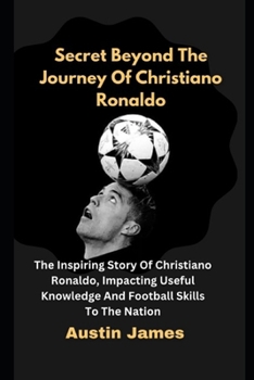 Secret Beyond The Journey of Christiano Ronaldo: The Inspiring Story Of Christiano Ronaldo , Impacting Useful Knowledge And Football Skills To The Nation