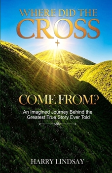 Where Did The Cross Come From?: An Imagined Journey Behind the Greatest True Story Ever Told
