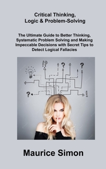 Critical Thinking, Logic & Problem-Solving: The Ultimate Guide to Better Thinking, Systematic Problem Solving and Making Impeccable Decisions with Secret Tips to Detect Logical Fallacies