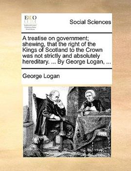 Paperback A Treatise on Government; Shewing, That the Right of the Kings of Scotland to the Crown Was Not Strictly and Absolutely Hereditary. ... by George Loga Book