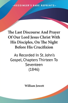 The Last Discourse And Prayer Of Our Lord Jesus Christ With His Disciples, On The Night Before His Crucifixion: As Recorded In St. John's Gospel, Chapters Thirteen To Seventeen