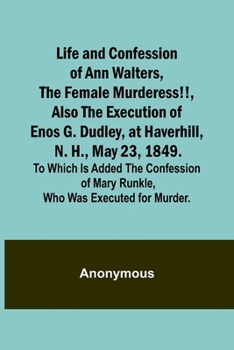 Life and Confession of Ann Walters, the Female Murderess!!, Also the Execution of Enos G. Dudley, at Haverhill, N. H., May 23, 1849. To Which Is Added the Confession of Mary Runkle, Who Was Executed f