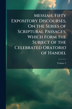 Messiah. Fifty Expository Discourses, on the Series of Scriptural Passages, Which Form the Subject of the Celebrated Oratorio of Handel. Preached in ... Woolnoth, In two Volumes. ... of 2; Volume 2