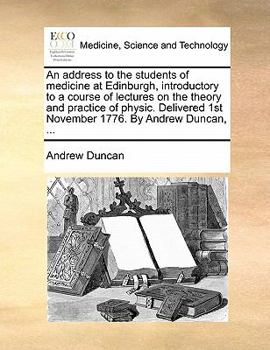 An address to the students of medicine at Edinburgh, introductory to a course of lectures on the theory and practice of physic. Delivered 1st November 1776. By Andrew Duncan, ...