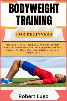 BODYWEIGHT TRAINING FOR BEGINNERS: Unlock Strength, Flexibility, And Fitness With Easy-To-Follow Workouts, No Equipment Needed. Perfect For Home Exercise, Calisthenics, And Weight Loss