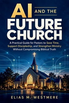 AI and the Future Church: A Practical Guide for Pastors to Save Time, Support Discipleship, and Strengthen Ministry Without Compromising Biblical Truth