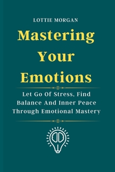 Mastering Your Emotions: Let Go Of Stress, Find Balance And Inner Peace Through Emotional Mastery