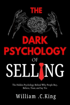 The Dark Psychology of Selling: The Hidden Psychology Behind Why People Buy, Believe, Trust, and Say Yes