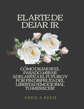 EL ARTE DE DEJAR IR: CÓMO DEJAR IR EL PASADO, MIRAR ADELANTE A EL FUTURO Y POR FIN DISFRUTA DEL LIBERTAD EMOCIONAL TÚ ¡MERECER! (Spanish Edition)