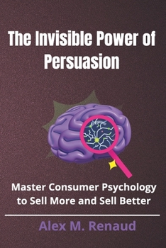 The Invisible Power of Persuasion: Master Consumer Psychology and Persuasion Techniques to Boost Sales, Leverage Influence Marketing, and Use Social Proof to Drive Conversions