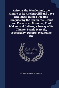 Arizona, The Wonderland: The History Of Its Ancient Cliff And Cave Dwellings, Ruined Pueblos, Conquest By The Spaniards, Jesuit And Franciscan Missions, Trail Makers And Indians