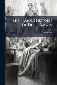 The Famous Historie of Fryer Bacon, Containing the Wonderfull Things He Did in His Life: Also the Manner of His Death; With the Lives and Deaths of the Two Coniurers, Bungye and Vandermast. Very Pleas