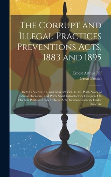 Hardcover The Corrupt and Illegal Practices Preventions Acts, 1883 and 1895: 46 & 47 Vict C. 51, and 58 & 59 Vict. C. 40. With Notes of Judicial Decisions, and Book