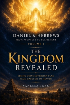 Daniel & Hebrews: From Prophecy to Fulfilment – Volume I: The Kingdom Revealed: Seeing God's Sovereign Plan from Babylon to Heaven