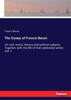 The essays of Francis Bacon ... on civil, moral, literary and political subjects. Together with the life of that celebrated writer